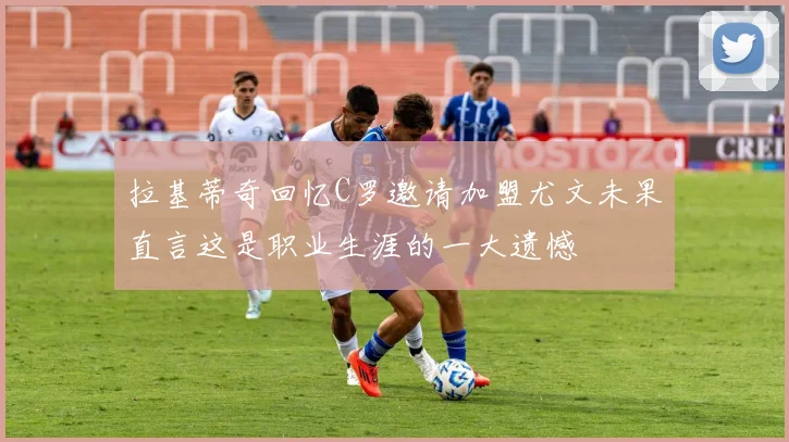 拉基蒂奇回忆C罗邀请加盟尤文未果直言这是职业生涯的一大遗憾