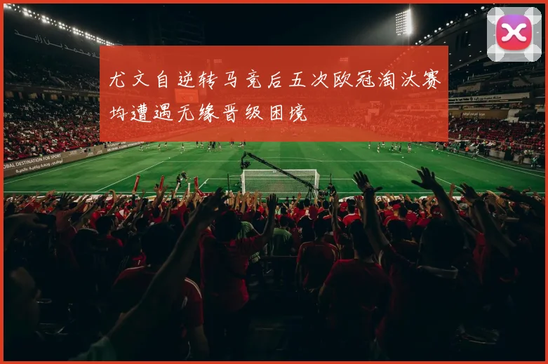 尤文自逆转马竞后五次欧冠淘汰赛均遭遇无缘晋级困境