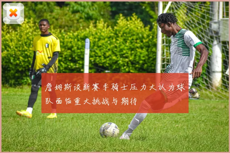 詹姆斯谈新赛季骑士压力大认为球队面临重大挑战与期待