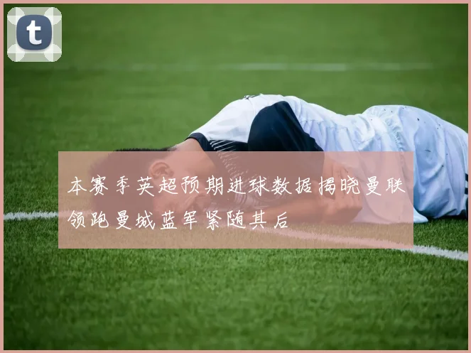 本赛季英超预期进球数据揭晓曼联领跑曼城蓝军紧随其后
