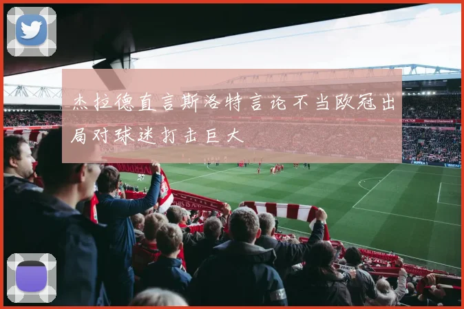 杰拉德直言斯洛特言论不当欧冠出局对球迷打击巨大