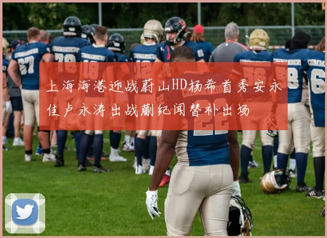 上海海港迎战蔚山HD杨希首秀安永佳卢永涛出战蒯纪闻替补出场
