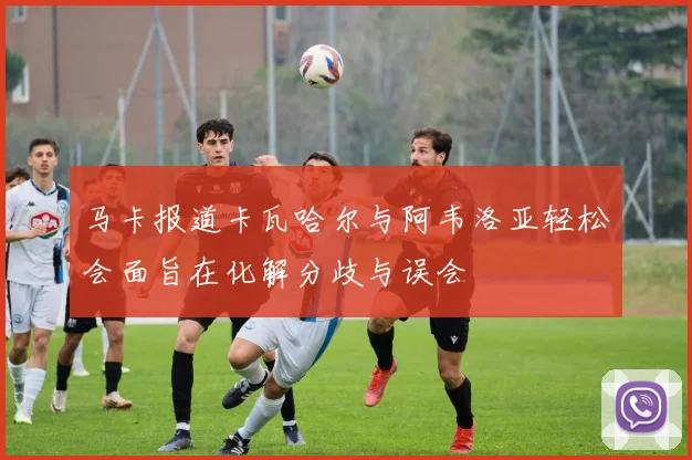 马卡报道卡瓦哈尔与阿韦洛亚轻松会面旨在化解分歧与误会