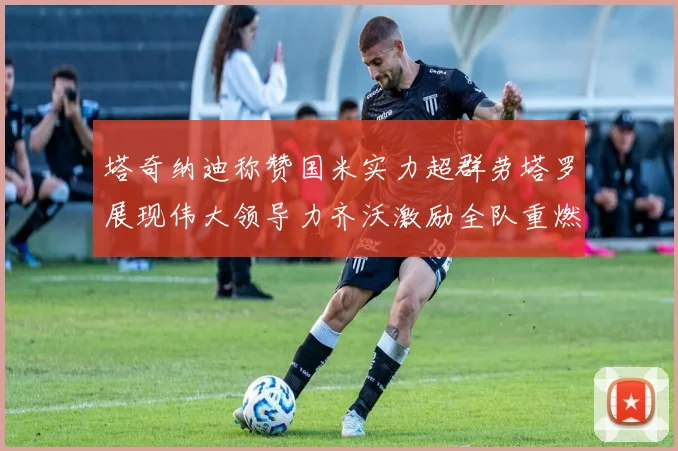 塔奇纳迪称赞国米实力超群劳塔罗展现伟大领导力齐沃激励全队重燃斗志