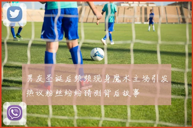 男友圣诞后频频现身魔术主场引发热议粉丝纷纷猜测背后故事