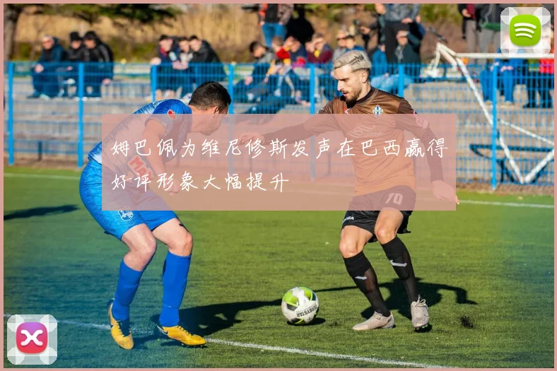 姆巴佩为维尼修斯发声在巴西赢得好评形象大幅提升