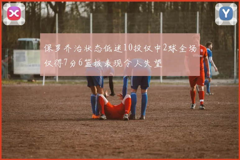 保罗乔治状态低迷10投仅中2球全场仅得7分6篮板表现令人失望