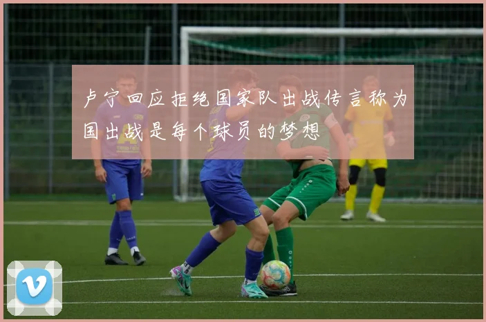 卢宁回应拒绝国家队出战传言称为国出战是每个球员的梦想