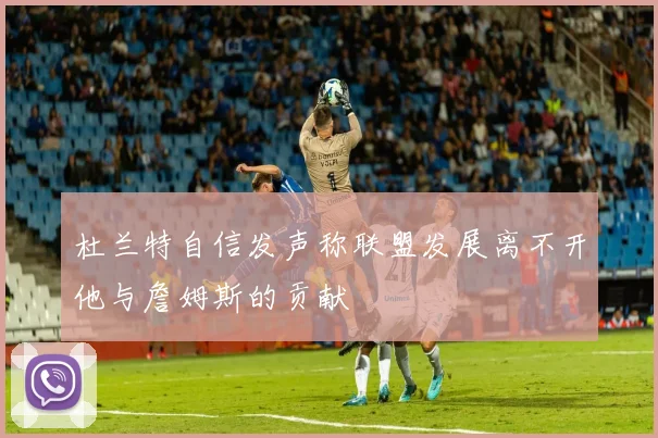 杜兰特自信发声称联盟发展离不开他与詹姆斯的贡献