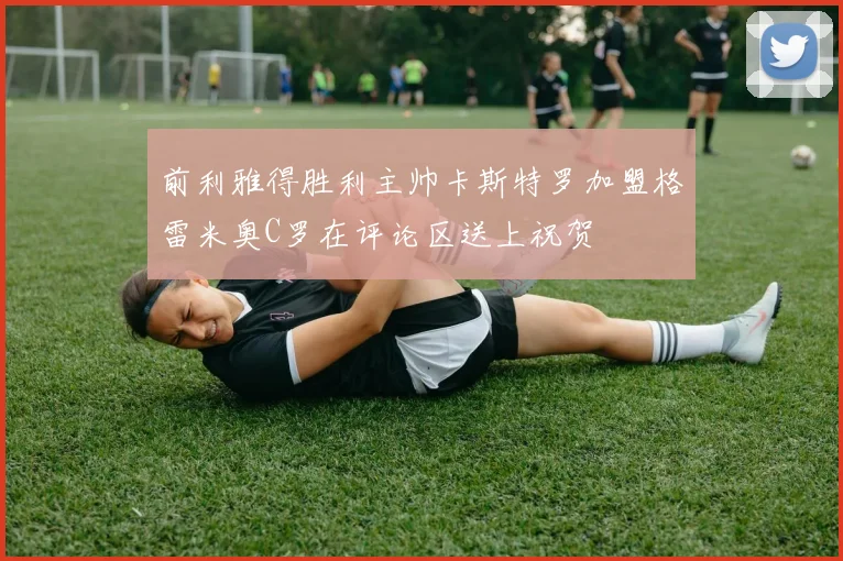 前利雅得胜利主帅卡斯特罗加盟格雷米奥C罗在评论区送上祝贺