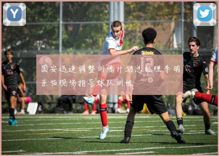 国安迅速调整训练计划总经理李明亲临现场指导球队训练
