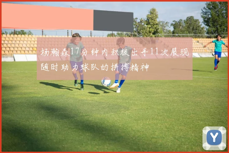 杨瀚森17分钟内积极出手11次展现随时助力球队的拼搏精神