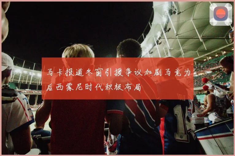 马卡报道冬窗引援争议加剧马竞为后西蒙尼时代积极布局