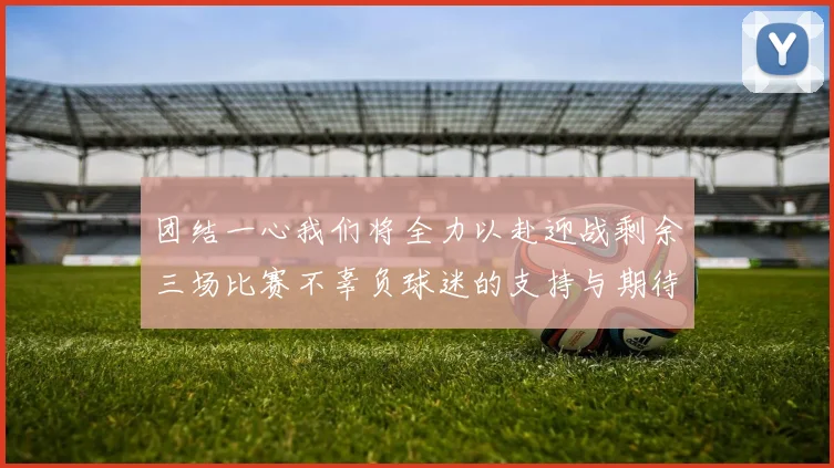 团结一心我们将全力以赴迎战剩余三场比赛不辜负球迷的支持与期待