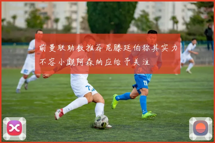前曼联助教推荐昆滕廷伯称其实力不容小觑阿森纳应给予关注