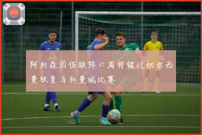 阿利森因伤缺阵六周将错过切尔西曼联皇马和曼城比赛