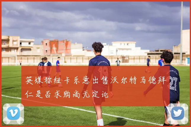 英媒称纽卡乐意出售沃尔特马德拜仁是否求购尚无定论
