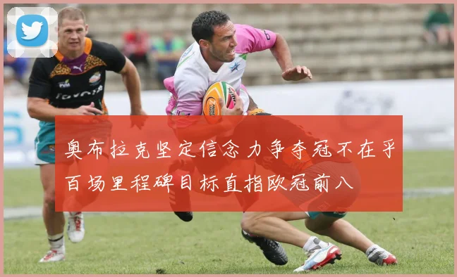 奥布拉克坚定信念力争夺冠不在乎百场里程碑目标直指欧冠前八