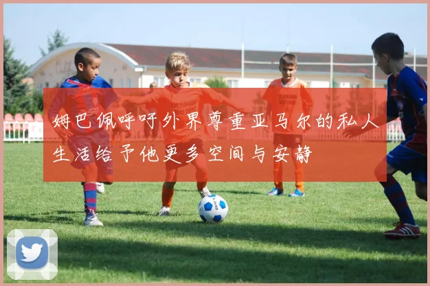 姆巴佩呼吁外界尊重亚马尔的私人生活给予他更多空间与安静
