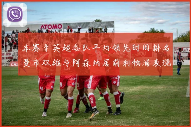 本赛季英超各队平均领先时间排名曼市双雄与阿森纳居前利物浦表现稍逊