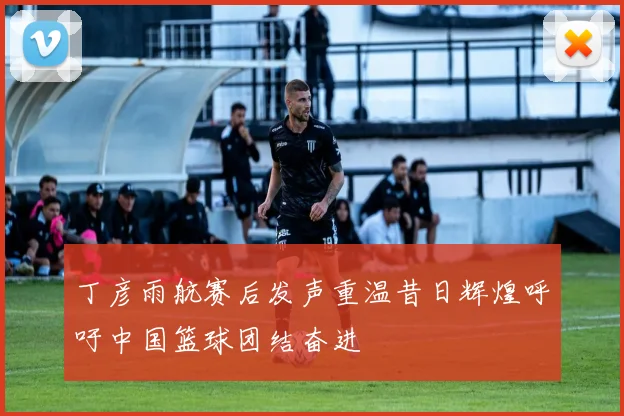 丁彦雨航赛后发声重温昔日辉煌呼吁中国篮球团结奋进