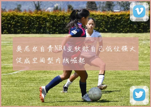 奥尼尔自责NBA变软称自己低位强大促成空间型内线崛起