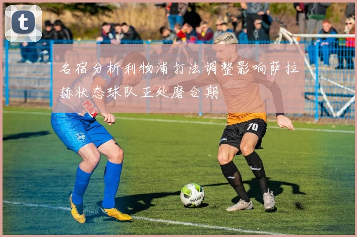 名宿分析利物浦打法调整影响萨拉赫状态球队正处磨合期