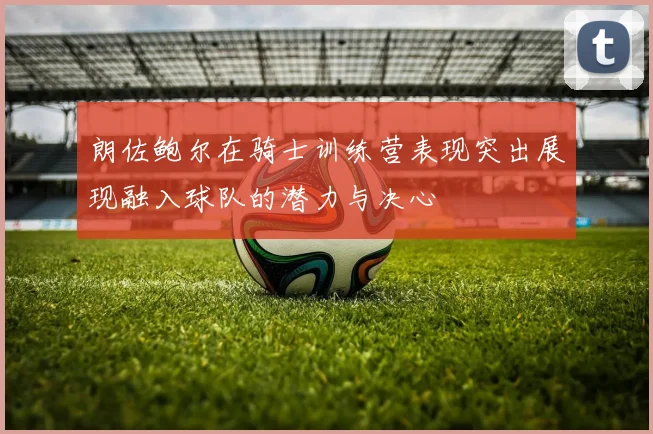 朗佐鲍尔在骑士训练营表现突出展现融入球队的潜力与决心