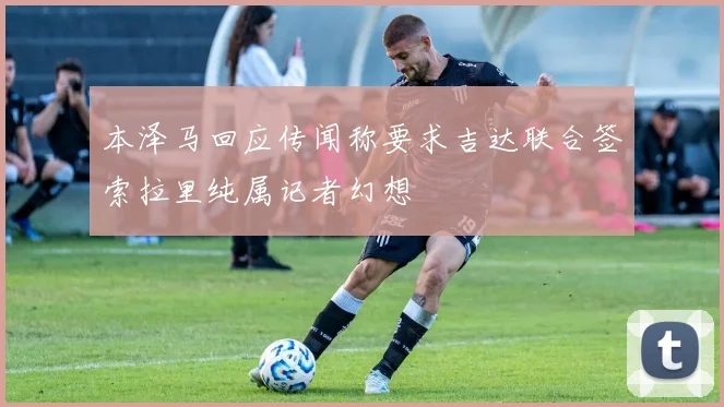 本泽马回应传闻称要求吉达联合签索拉里纯属记者幻想