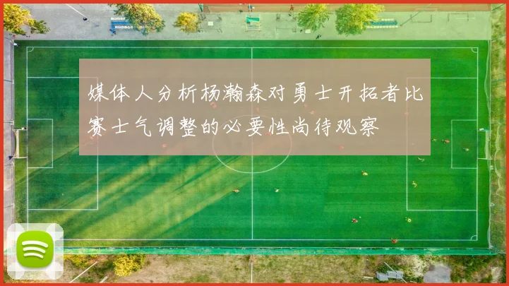 媒体人分析杨瀚森对勇士开拓者比赛士气调整的必要性尚待观察