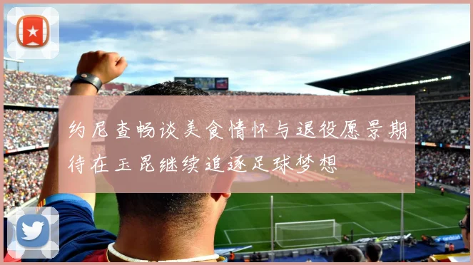 约尼查畅谈美食情怀与退役愿景期待在玉昆继续追逐足球梦想