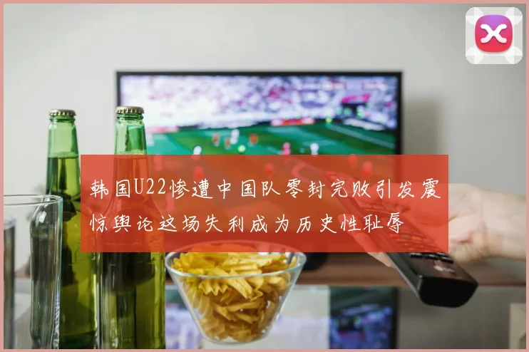 韩国U22惨遭中国队零封完败引发震惊舆论这场失利成为历史性耻辱