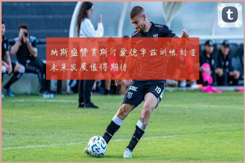 纳斯盛赞贾斯汀爱德华兹训练刻苦未来发展值得期待
